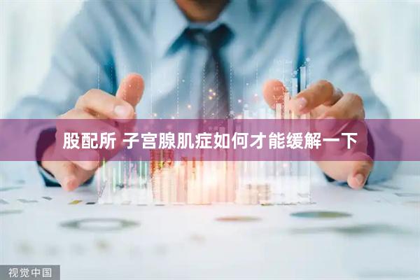 股配所 子宫腺肌症如何才能缓解一下