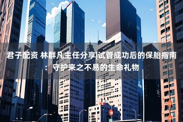 君子配资 林群凡主任分享|试管成功后的保胎指南：守护来之不易的生命礼物
