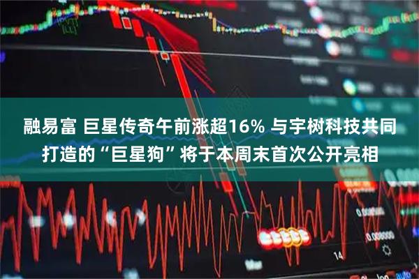 融易富 巨星传奇午前涨超16% 与宇树科技共同打造的“巨星狗”将于本周末首次公开亮相