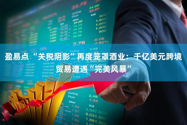 盈易点 “关税阴影”再度笼罩酒业：千亿美元跨境贸易遭遇“完美风暴”