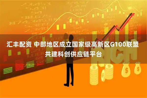 汇丰配资 中部地区成立国家级高新区G100联盟 共建科创供应链平台