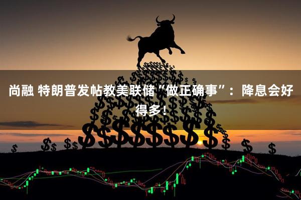 尚融 特朗普发帖教美联储“做正确事”：降息会好得多！