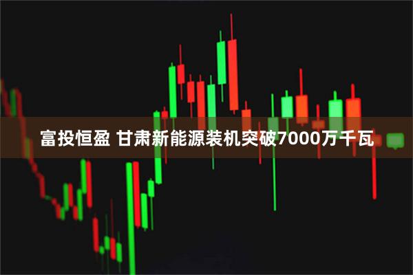 富投恒盈 甘肃新能源装机突破7000万千瓦