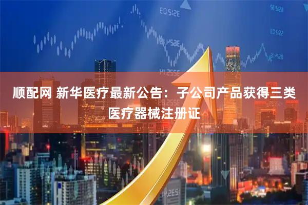 顺配网 新华医疗最新公告：子公司产品获得三类医疗器械注册证