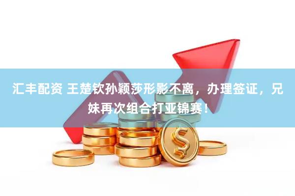汇丰配资 王楚钦孙颖莎形影不离，办理签证，兄妹再次组合打亚锦赛！