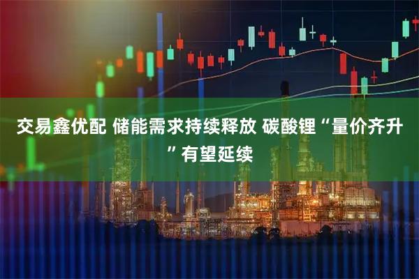 交易鑫优配 储能需求持续释放 碳酸锂“量价齐升”有望延续