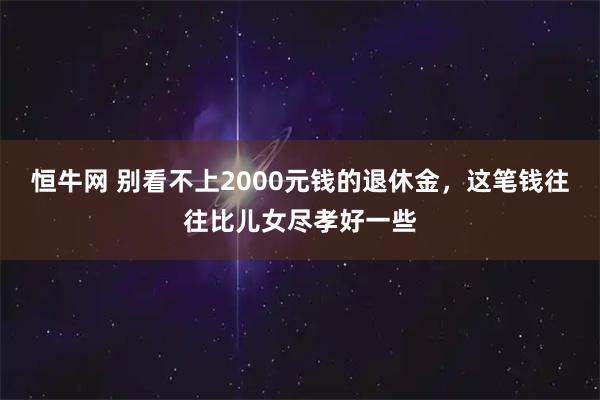 恒牛网 别看不上2000元钱的退休金，这笔钱往往比儿女尽孝好一些