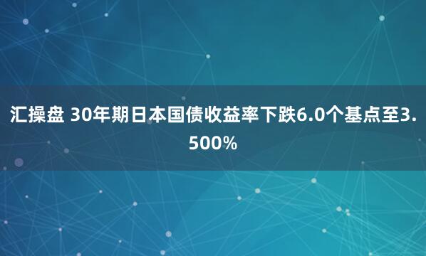 汇操盘 30年期日本国债收益率下跌6.0个基点至3.500%