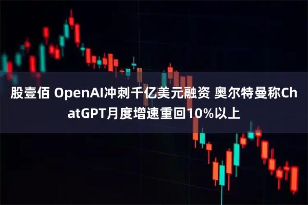 股壹佰 OpenAI冲刺千亿美元融资 奥尔特曼称ChatGPT月度增速重回10%以上