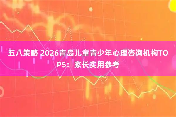 五八策略 2026青岛儿童青少年心理咨询机构TOP5：家长实用参考