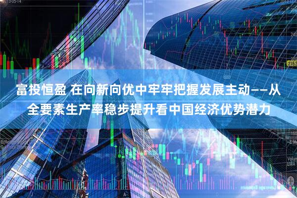 富投恒盈 在向新向优中牢牢把握发展主动——从全要素生产率稳步提升看中国经济优势潜力