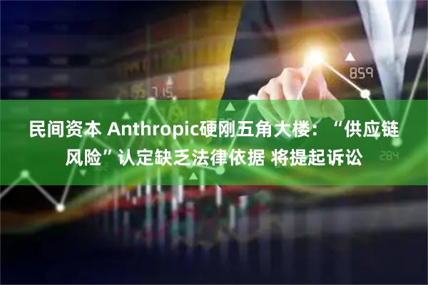民间资本 Anthropic硬刚五角大楼：“供应链风险”认定缺乏法律依据 将提起诉讼