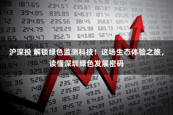 沪深投 解锁绿色监测科技！这场生态体验之旅，读懂深圳绿色发展密码