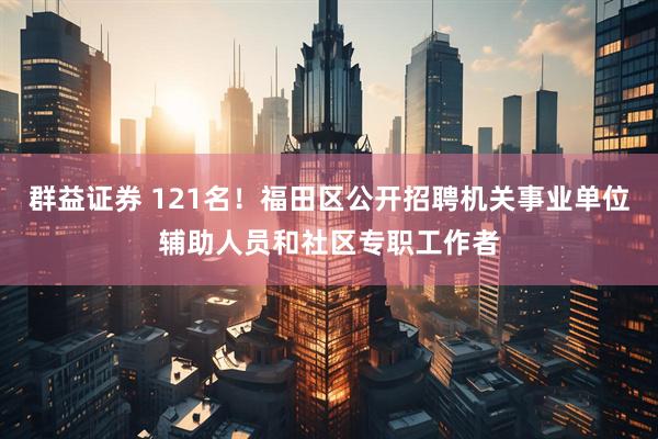 群益证券 121名！福田区公开招聘机关事业单位辅助人员和社区专职工作者